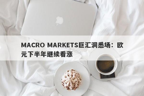 MACRO MARKETS巨汇洞悉场：欧元下半年继续看涨-第1张图片-Macro Global Markets巨汇