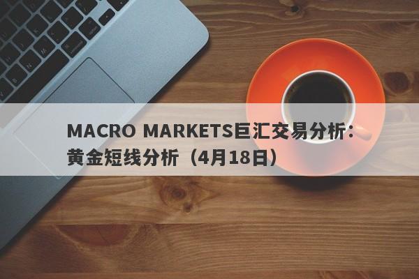MACRO MARKETS巨汇交易分析：黄金短线分析（4月18日）-第1张图片-Macro Global Markets巨汇