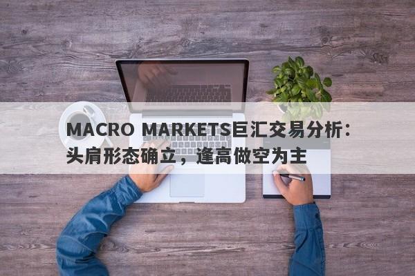 MACRO MARKETS巨汇交易分析：头肩形态确立，逢高做空为主-第1张图片-Macro Global Markets巨汇