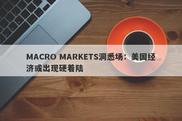 MACRO MARKETS洞悉场：美国经济或出现硬着陆-第1张图片-Macro Global Markets巨汇