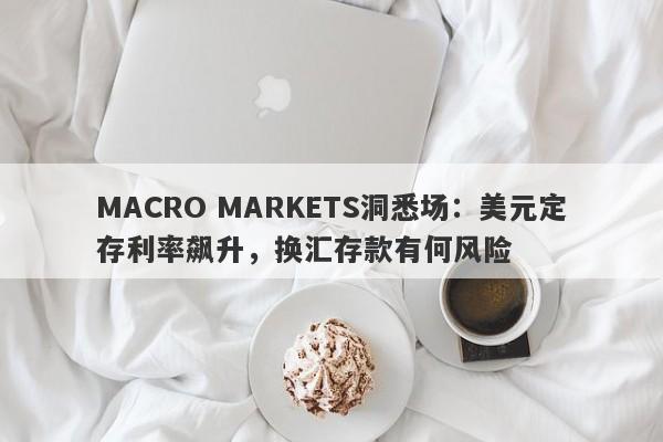 MACRO MARKETS洞悉场：美元定存利率飙升，换汇存款有何风险-第1张图片-Macro Global Markets巨汇