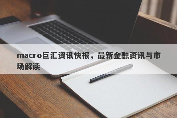 macro巨汇资讯快报，最新金融资讯与市场解读-第1张图片-Macro Global Markets巨汇