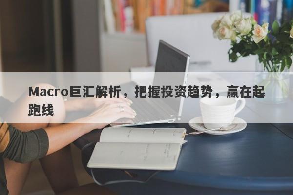 Macro巨汇解析，把握投资趋势，赢在起跑线-第1张图片-Macro Global Markets巨汇