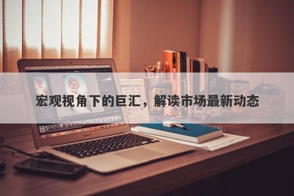 宏观视角下的巨汇，解读市场最新动态-第1张图片-Macro Global Markets巨汇