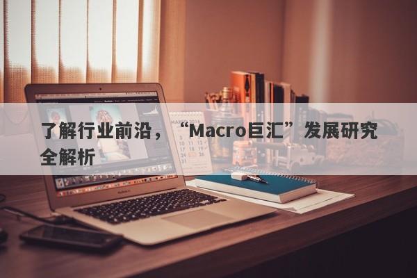 了解行业前沿，“Macro巨汇”发展研究全解析-第1张图片-Macro Global Markets巨汇