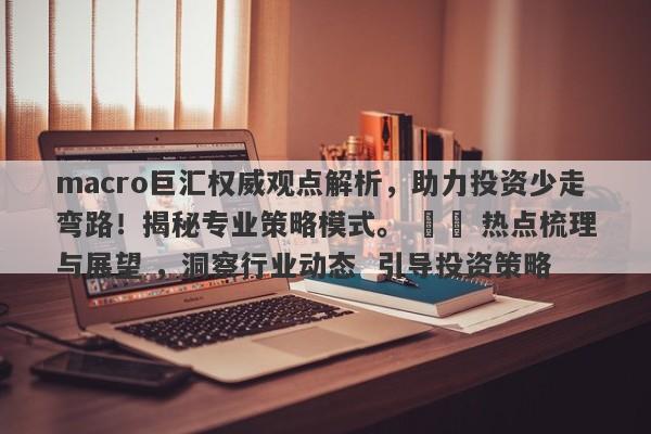 macro巨汇权威观点解析，助力投资少走弯路！揭秘专业策略模式。 ​​ 热点梳理与展望 ，洞察行业动态  引导投资策略-第1张图片-Macro Global Markets巨汇
