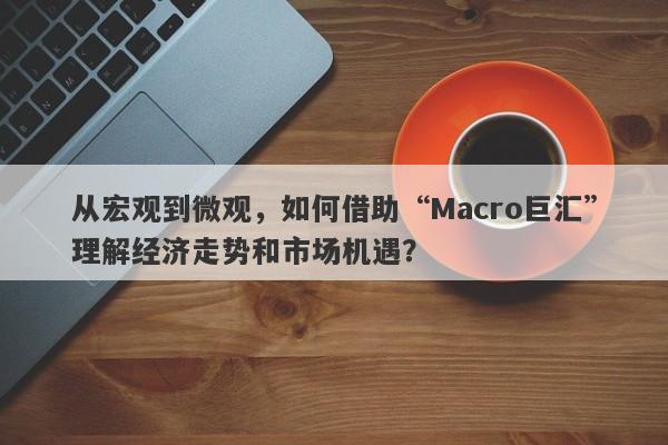 从宏观到微观，如何借助“Macro巨汇”理解经济走势和市场机遇？-第1张图片-Macro Global Markets巨汇