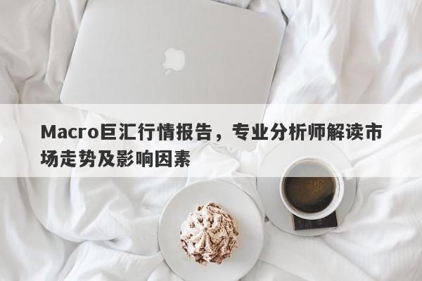 Macro巨汇行情报告，专业分析师解读市场走势及影响因素-第1张图片-Macro Global Markets巨汇