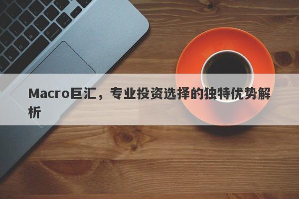 Macro巨汇，专业投资选择的独特优势解析-第1张图片-Macro Global Markets巨汇
