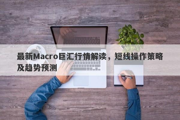 最新Macro巨汇行情解读，短线操作策略及趋势预测-第1张图片-Macro Global Markets巨汇