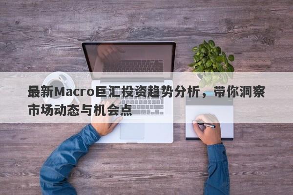 最新Macro巨汇投资趋势分析，带你洞察市场动态与机会点-第1张图片-Macro Global Markets巨汇