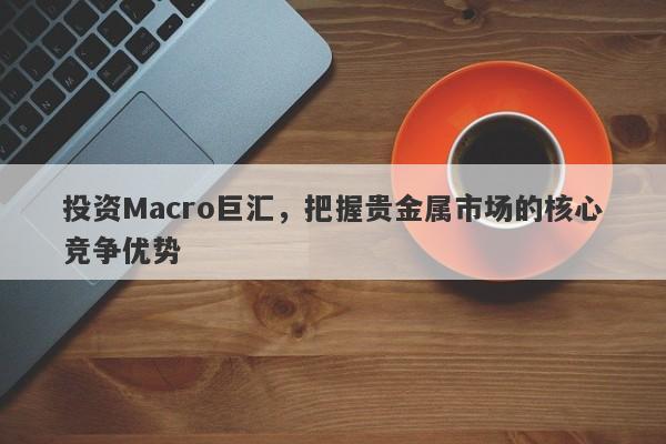 投资Macro巨汇，把握贵金属市场的核心竞争优势-第1张图片-Macro Global Markets巨汇