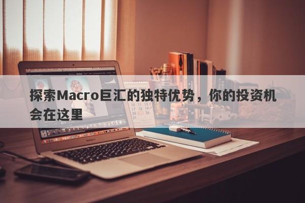 探索Macro巨汇的独特优势，你的投资机会在这里-第1张图片-Macro Global Markets巨汇