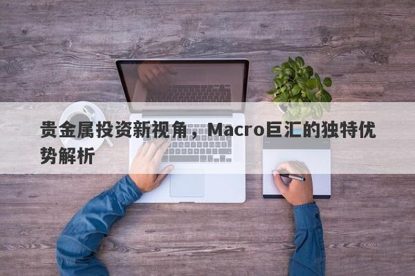 贵金属投资新视角，Macro巨汇的独特优势解析-第1张图片-Macro Global Markets巨汇