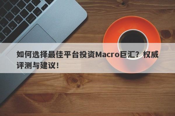 如何选择最佳平台投资Macro巨汇？权威评测与建议！-第1张图片-Macro Global Markets巨汇