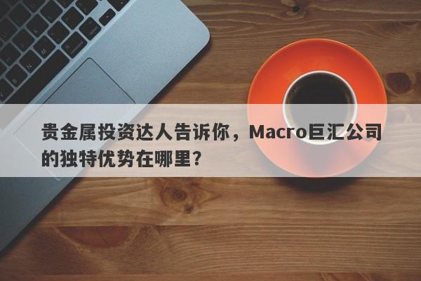 贵金属投资达人告诉你，Macro巨汇公司的独特优势在哪里？-第1张图片-Macro Global Markets巨汇