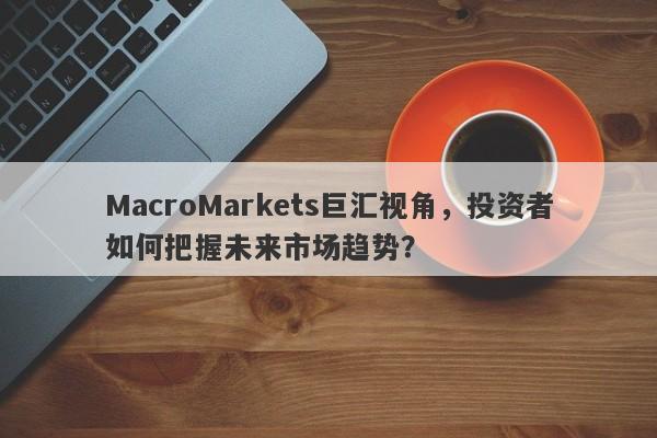 MacroMarkets巨汇视角，投资者如何把握未来市场趋势？-第1张图片-Macro Global Markets巨汇