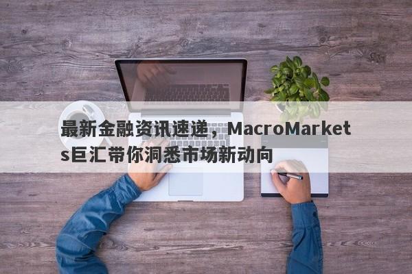 最新金融资讯速递，MacroMarkets巨汇带你洞悉市场新动向-第1张图片-Macro Global Markets巨汇