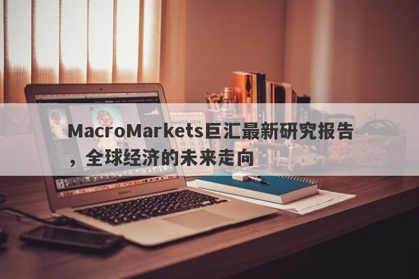 MacroMarkets巨汇最新研究报告，全球经济的未来走向-第1张图片-Macro Global Markets巨汇
