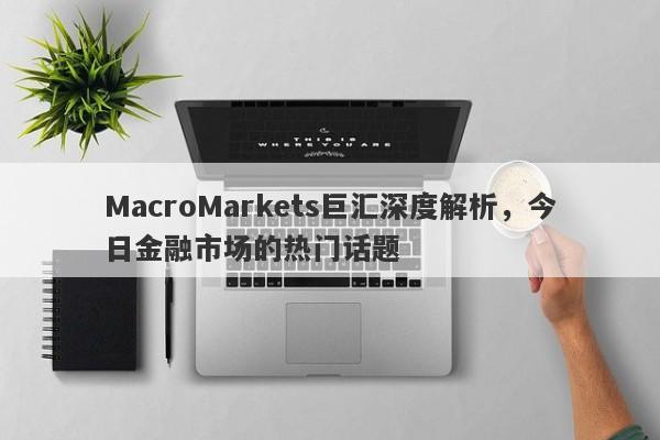 MacroMarkets巨汇深度解析，今日金融市场的热门话题-第1张图片-Macro Global Markets巨汇