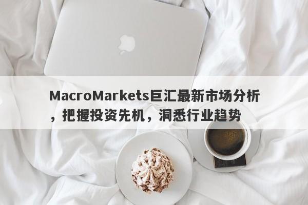 MacroMarkets巨汇最新市场分析，把握投资先机，洞悉行业趋势-第1张图片-Macro Global Markets巨汇
