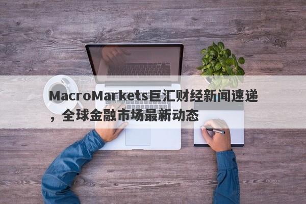 MacroMarkets巨汇财经新闻速递，全球金融市场最新动态-第1张图片-Macro Global Markets巨汇