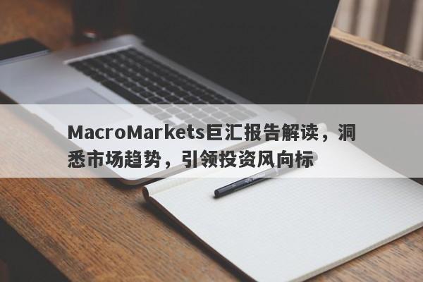 MacroMarkets巨汇报告解读，洞悉市场趋势，引领投资风向标-第1张图片-Macro Global Markets巨汇