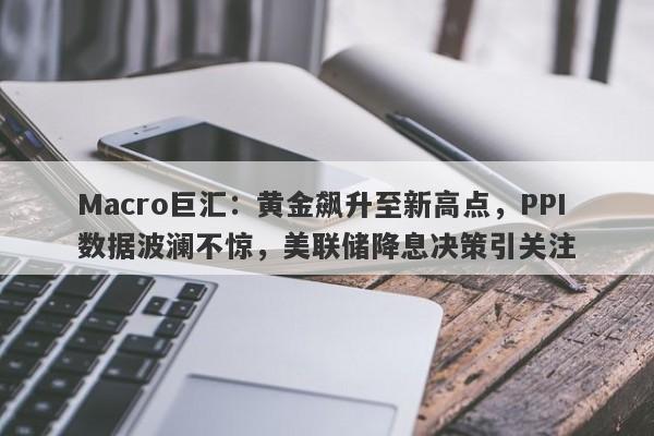 Macro巨汇：黄金飙升至新高点，PPI数据波澜不惊，美联储降息决策引关注-第1张图片-Macro Global Markets巨汇