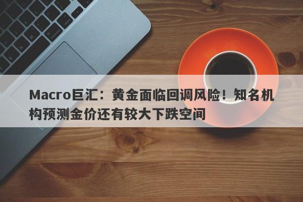 Macro巨汇：黄金面临回调风险！知名机构预测金价还有较大下跌空间-第1张图片-Macro Global Markets巨汇
