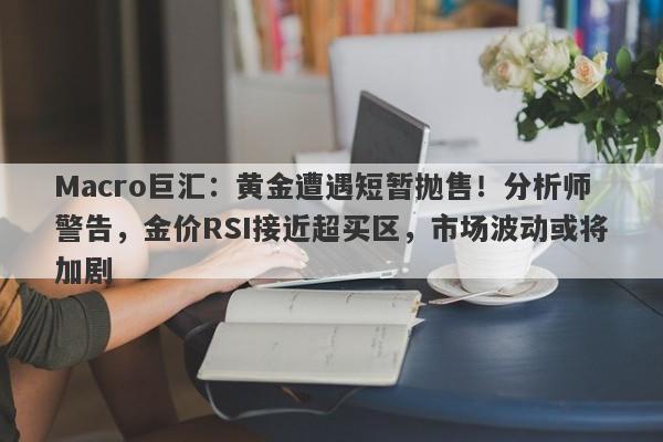 Macro巨汇：黄金遭遇短暂抛售！分析师警告，金价RSI接近超买区，市场波动或将加剧-第1张图片-Macro Global Markets巨汇