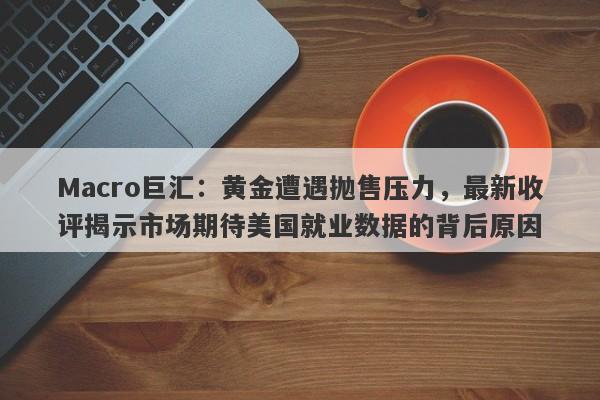 Macro巨汇：黄金遭遇抛售压力，最新收评揭示市场期待美国就业数据的背后原因-第1张图片-Macro Global Markets巨汇