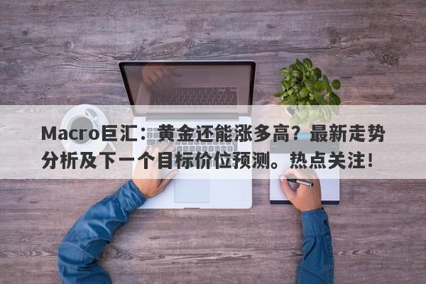 Macro巨汇：黄金还能涨多高？最新走势分析及下一个目标价位预测。热点关注！-第1张图片-Macro Global Markets巨汇