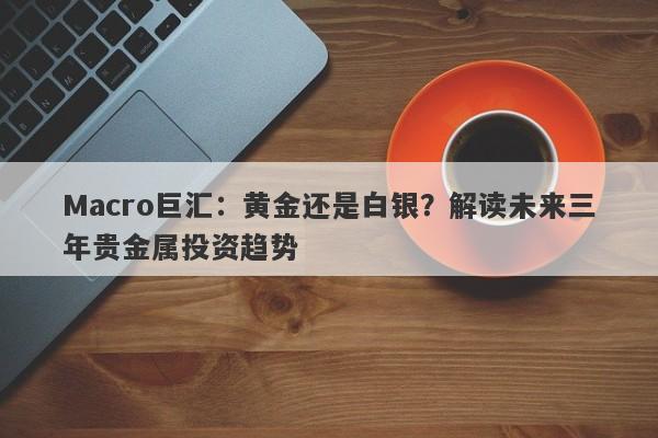 Macro巨汇：黄金还是白银？解读未来三年贵金属投资趋势-第1张图片-Macro Global Markets巨汇