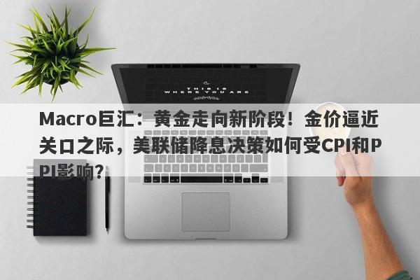 Macro巨汇：黄金走向新阶段！金价逼近关口之际，美联储降息决策如何受CPI和PPI影响？-第1张图片-Macro Global Markets巨汇
