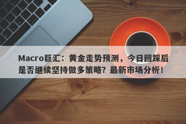 Macro巨汇：黄金走势预测，今日回踩后是否继续坚持做多策略？最新市场分析！-第1张图片-Macro Global Markets巨汇