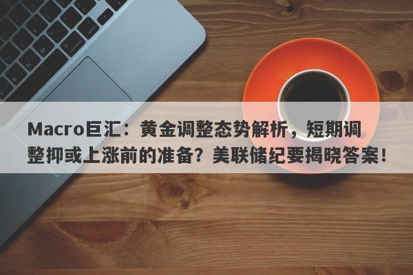 Macro巨汇：黄金调整态势解析，短期调整抑或上涨前的准备？美联储纪要揭晓答案！-第1张图片-Macro Global Markets巨汇