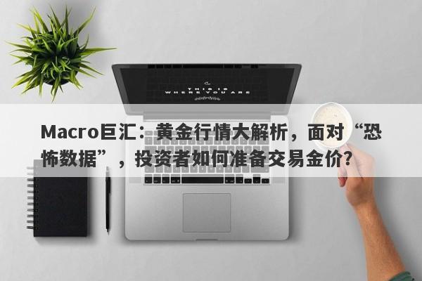 Macro巨汇：黄金行情大解析，面对“恐怖数据”，投资者如何准备交易金价？-第1张图片-Macro Global Markets巨汇