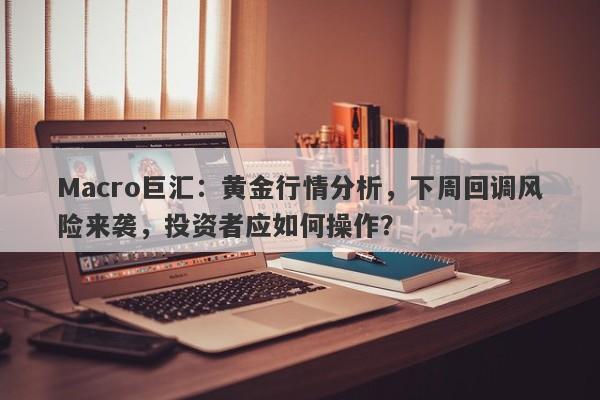Macro巨汇：黄金行情分析，下周回调风险来袭，投资者应如何操作？-第1张图片-Macro Global Markets巨汇