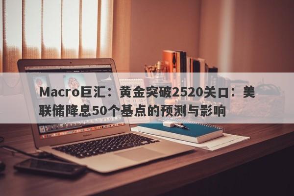 Macro巨汇：黄金突破2520关口：美联储降息50个基点的预测与影响-第1张图片-Macro Global Markets巨汇