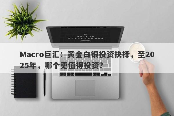Macro巨汇：黄金白银投资抉择，至2025年，哪个更值得投资？-第1张图片-Macro Global Markets巨汇