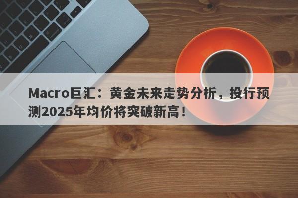 Macro巨汇：黄金未来走势分析，投行预测2025年均价将突破新高！-第1张图片-Macro Global Markets巨汇