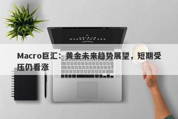 Macro巨汇：黄金未来趋势展望，短期受压仍看涨-第1张图片-Macro Global Markets巨汇