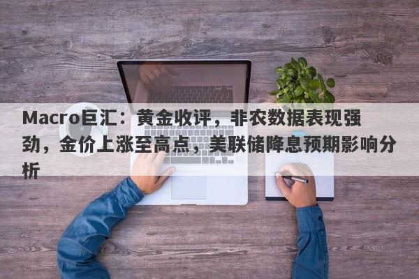Macro巨汇：黄金收评，非农数据表现强劲，金价上涨至高点，美联储降息预期影响分析-第1张图片-Macro Global Markets巨汇