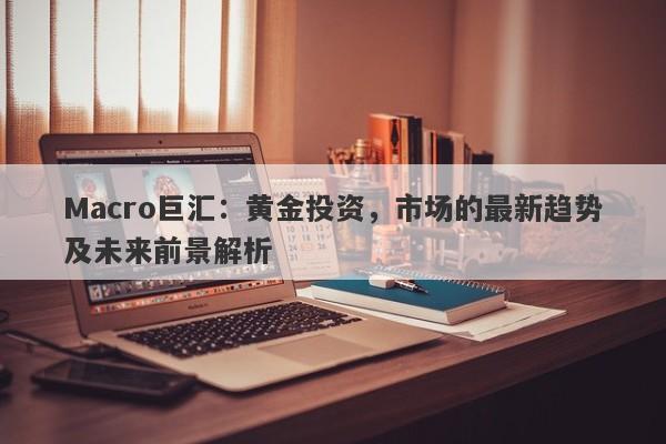 Macro巨汇：黄金投资，市场的最新趋势及未来前景解析-第1张图片-Macro Global Markets巨汇