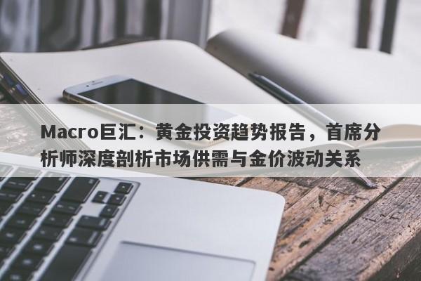 Macro巨汇：黄金投资趋势报告，首席分析师深度剖析市场供需与金价波动关系-第1张图片-Macro Global Markets巨汇
