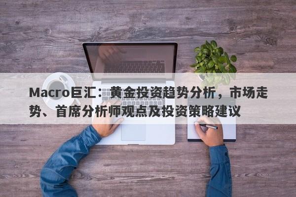 Macro巨汇：黄金投资趋势分析，市场走势、首席分析师观点及投资策略建议-第1张图片-Macro Global Markets巨汇