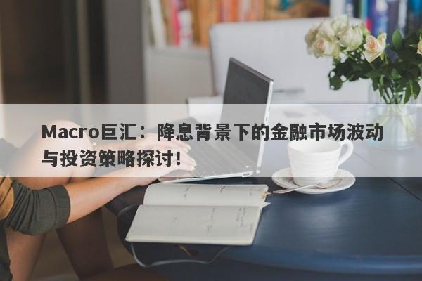 Macro巨汇：降息背景下的金融市场波动与投资策略探讨！-第1张图片-Macro Global Markets巨汇