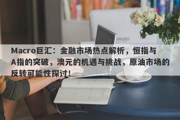 Macro巨汇：金融市场热点解析，恒指与A指的突破，澳元的机遇与挑战，原油市场的反转可能性探讨！-第1张图片-Macro Global Markets巨汇