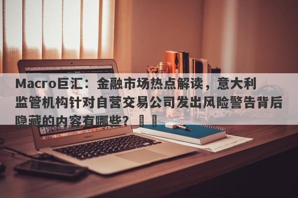 Macro巨汇：金融市场热点解读，意大利监管机构针对自营交易公司发出风险警告背后隐藏的内容有哪些？​​-第1张图片-Macro Global Markets巨汇