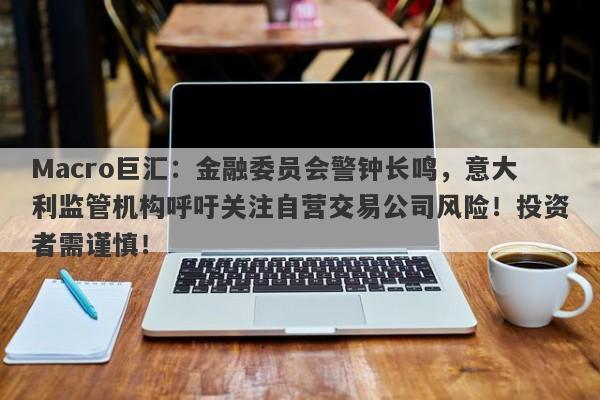 Macro巨汇：金融委员会警钟长鸣，意大利监管机构呼吁关注自营交易公司风险！投资者需谨慎！-第1张图片-Macro Global Markets巨汇